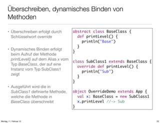 Überschreiben, dynamisches Binden von
Methoden
• Überschreiben erfolgt durch
Schlüsselwort override
• Dynamisches Binden erfolgt
beim Aufruf der Methode
printLevel() auf dem Alias x vom
Typ BaseClass, der auf eine
Instanz vom Typ SubClass1
zeigt
• Ausgeführt wird die in
SubClass1 deﬁnierte Methode,
welche die Methode in
BaseClass überschreibt

Montag, 11. Februar 13

abstract class BaseClass {
def printLevel() {
println("Base")
}
}
class SubClass1 extends BaseClass {
override def printLevel() {
println("Sub")
}
}
object OverrideDemo extends App {
val x: BaseClass = new SubClass1
x.printLevel //-> Sub
}

23

 