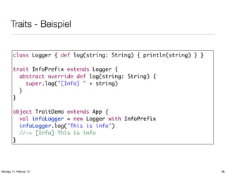 Traits - Beispiel
class Logger { def log(string: String) { println(string) } }
trait InfoPrefix extends Logger {
abstract override def log(string: String) {
super.log("[Info] " + string)
}
}
object TraitDemo extends App {
val infoLogger = new Logger with InfoPrefix
infoLogger.log("This is info")
//-> [Info] This is info
}

Montag, 11. Februar 13

28

 