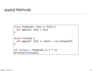 apply()-Methode

class Formula(f: (Int => Int)) {
def apply(x: Int) = f(x)
}
object Formula {
def apply(f: (Int => Int)) = new Formula(f)
}
val formula = Formula(x => x * x)
println(formula(2))

Montag, 11. Februar 13

30

 