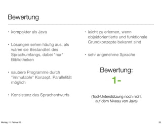 Bewertung
• kompakter als Java
• Lösungen sehen häuﬁg aus, als
wären sie Bestandteil des
Sprachumfangs, dabei "nur"
Bibliotheken
• saubere Programme durch
"immutable" Konzept, Parallelität
möglich
• Konsistenz des Sprachentwurfs

Montag, 11. Februar 13

• leicht zu erlernen, wenn
objektorientierte und funktionale
Grundkonzepte bekannt sind
• sehr angenehme Sprache

Bewertung:

1(Tool-Unterstützung noch nicht
auf dem Niveau von Java)

33

 