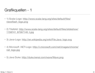 Graﬁkquellen - 1
• 1) Scala-Logo: http://www.scala-lang.org/sites/default/ﬁles/
newsﬂash_logo.png
• 2) Titelbild: http://www.scala-lang.org/sites/default/ﬁles/slideshow/
1158741_87567140_t.jpg
• 3) Java-Logo: http://en.wikipedia.org/wiki/File:Java_logo.svg
• 4) Microsoft .NET-Logo: http://i.microsoft.com/net/images/chrome/
net_logo.jpg
• 5) Java Duke: http://duke.kenai.com/wave/Wave.png

Montag, 11. Februar 13

34

 