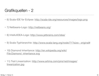 Graﬁkquellen - 2
• 6) Scala-IDE for Eclipse: http://scala-ide.org/resources/images/logo.png
• 7) Netbeans-Logo: http://netbeans.org/
• 8) IntelliJIDEA-Logo: http://www.jetbrains.com/idea/
• 9) Scala-Typhierarchie: http://www.scala-lang.org/node/71?size=_original#
• 10) Diamond Inheritance: http://en.wikipedia.org/wiki/
File:Diamond_inheritance.svg
• 11) Trait Linearization: http://www.artima.com/pins1ed/images/
linearization.jpg

Montag, 11. Februar 13

35

 