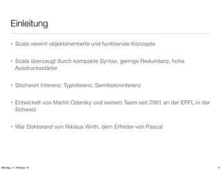 Einleitung
• Scala vereint objektorientierte und funktionale Konzepte
• Scala überzeugt durch kompakte Syntax, geringe Redundanz, hohe
Ausdrucksstärke
• Stichwort Inferenz: Typinferenz, Semikoloninferenz
• Entwickelt von Martin Odersky und seinem Team seit 2001 an der EPFL in der
Schweiz
• War Doktorand von Niklaus Wirth, dem Erﬁnder von Pascal

Montag, 11. Februar 13

4

 