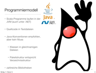 Programmiermodell
• Scala-Programme laufen in der
JVM (auch unter .NET)

3)

4)

• Quellcode in Textdateien
• Java-Konventionen empfohlen,
aber kein Muss
• Klassen in gleichnamigen
Dateien
• Paketstruktur entspricht
Verzeichnisstruktur
• zahlreiche Bibliotheken
Montag, 11. Februar 13

5)

6

 