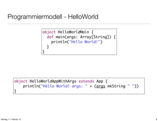 Programmiermodell - HelloWorld
object HelloWorldMain {
def main(args: Array[String]) {
println("Hello World!")
}
}

object HelloWorldAppWithArgs extends App {
println("Hello World! args: " + (args mkString " "))
}

Montag, 11. Februar 13

8

 