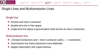 Basic Concepts Sources of Coupling Applicability TL Equations BLT Equations Examples References
Single Lines and Multiconductor Lines
Single line:
▶ forward and return conductor
▶ double-wire line in free space
▶ single-wire line above a ground plane (that serves as return conductor)
Multiconductor line:
▶ n forward conductors and 1 return conductor yield n + 1 conductors
▶ transmission line theory becomes more elaborate
▶ elegant description with supermatrices
 