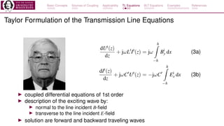 Basic Concepts Sources of Coupling Applicability TL Equations BLT Equations Examples References
Taylor Formulation of the Transmission Line Equations
dUt(z)
dz
+ jωL′
It
(z) = jω
h
Z
−h
Bi
y dx (3a)
dIt(z)
dz
+ jωC′
Ut
(z) = −jωC′
h
Z
−h
Ei
x dx (3b)
▶ coupled differential equations of 1st order
▶ description of the exciting wave by:
▶ normal to the line incident B-field
▶ transverse to the line incident E-field
▶ solution are forward and backward traveling waves
 