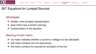 Basic Concepts Sources of Coupling Applicability TL Equations BLT Equations Examples References
BLT Equations for Lumped Sources
Advantages:
▶ simpler, more compact representation
▶ each matrix has a certain meaning
▶ modularization of the equation
Meaning of each matrix:
▶ 1st matrix indicates whether a current or voltage is to be calculated
▶ 2nd matrix contains the line resonances
▶ 3rd matrix contains the sources for excitation of the line
 