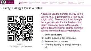 Basic Concepts Sources of Coupling Applicability TL Equations BLT Equations Examples References
Survey: Energy Flow in a Cable
https:
//strawpoll.de/49f8f46
A cable is used to transfer energy from a
source (e. g. a generator) to a load (e. g.
a light bulb). The current flows through
the supply conductor, the load and the
return conductor back to the source.
Where does the flow of energy from the
source to the load actually take place?
1. in the conductors
2. on the surface of the conductors
3. between the conductors
4. There is actually no energy flowing at
all.
 
