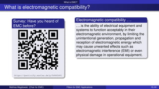 What is EMC?
What is electromagnetic compatibility?
Survey: Have you heard of
EMC before?
https://particify.esalsa.de/p/04860461
Electromagnetic compatibility . . .
. . . is the ability of electrical equipment and
systems to function acceptably in their
electromagnetic environment, by limiting the
unintentional generation, propagation and
reception of electromagnetic energy which
may cause unwanted effects such as
electromagnetic interference (EMI) or even
physical damage in operational equipment.
Mathias Magdowski (Chair for EMC) Filters for EMC Applications 15 / 61
 