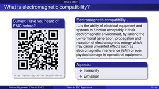What is EMC?
What is electromagnetic compatibility?
Survey: Have you heard of
EMC before?
https://particify.esalsa.de/p/04860461
Electromagnetic compatibility . . .
. . . is the ability of electrical equipment and
systems to function acceptably in their
electromagnetic environment, by limiting the
unintentional generation, propagation and
reception of electromagnetic energy which
may cause unwanted effects such as
electromagnetic interference (EMI) or even
physical damage in operational equipment.
Aspects:
Immunity
Emission
Mathias Magdowski (Chair for EMC) Filters for EMC Applications 15 / 61
 