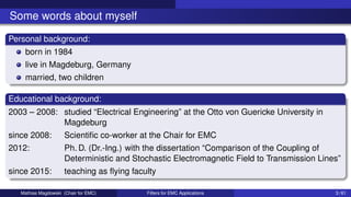 Some words about myself
Personal background:
born in 1984
live in Magdeburg, Germany
married, two children
Educational background:
2003 – 2008: studied “Electrical Engineering” at the Otto von Guericke University in
Magdeburg
since 2008: Scientific co-worker at the Chair for EMC
2012: Ph. D. (Dr.-Ing.) with the dissertation “Comparison of the Coupling of
Deterministic and Stochastic Electromagnetic Field to Transmission Lines”
since 2015: teaching as flying faculty
Mathias Magdowski (Chair for EMC) Filters for EMC Applications 3 / 61
 