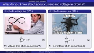 Reminder of Circuit Calculation
What do you know about about current and voltage in circuits?
Kirchhoff’s voltage law (KVL):
N
X
i=1
Ui = 0 (1)
Ui: voltage drop at ith element (in V)
Kirchhoff’s current law (KCL):
N
X
i=1
Ii = 0 (2)
Ii: current flow at ith element (in A)
Mathias Magdowski (Chair for EMC) Filters for EMC Applications 30 / 61
 