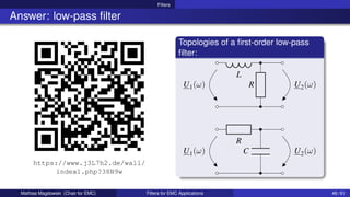 Filters
Answer: low-pass filter
https://www.j3L7h2.de/wall/
index1.php?38N9w
Topologies of a first-order low-pass
filter:
U2(ω)
L
U1(ω) R
U2(ω)
R
U1(ω) C
Mathias Magdowski (Chair for EMC) Filters for EMC Applications 46 / 61
 
