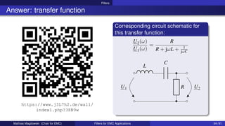 Filters
Answer: transfer function
https://www.j3L7h2.de/wall/
index1.php?38N9w
Corresponding circuit schematic for
this transfer function:
U2(ω)
U1(ω)
=
R
R + jωL + 1
jωC
U1
L
C
U2
R
Mathias Magdowski (Chair for EMC) Filters for EMC Applications 54 / 61
 