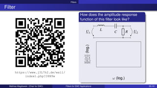 Filters
Filter
https://www.j3L7h2.de/wall/
index1.php?38N9w
How does the amplitude response
function of this filter look like?
U1
L
C U2
R
ω (log.)
|U
2
(ω)|
|U
1
(ω)|
(log.)
Mathias Magdowski (Chair for EMC) Filters for EMC Applications 55 / 61
 