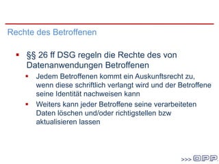 DSG 2000
Rechte des Betroffenen
 §§ 26 ff DSG regeln die Rechte des von
Datenanwendungen Betroffenen
 Jedem Betroffenen kommt ein Auskunftsrecht zu,
wenn diese schriftlich verlangt wird und der Betroffene
seine Identität nachweisen kann
 Weiters kann jeder Betroffene seine verarbeiteten
Daten löschen und/oder richtigstellen bzw
aktualisieren lassen
 