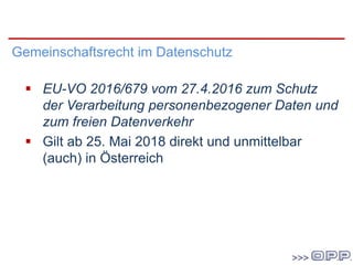 DatenschutzgrundVO
Gemeinschaftsrecht im Datenschutz
 EU-VO 2016/679 vom 27.4.2016 zum Schutz
der Verarbeitung personenbezogener Daten und
zum freien Datenverkehr
 Gilt ab 25. Mai 2018 direkt und unmittelbar
(auch) in Österreich
 