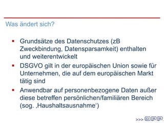 DatenschutzgrundVO
Was ändert sich?
 Grundsätze des Datenschutzes (zB
Zweckbindung, Datensparsamkeit) enthalten
und weiterentwickelt
 DSGVO gilt in der europäischen Union sowie für
Unternehmen, die auf dem europäischen Markt
tätig sind
 Anwendbar auf personenbezogene Daten außer
diese betreffen persönlichen/familiären Bereich
(sog. ‚Haushaltsausnahme‘)
 