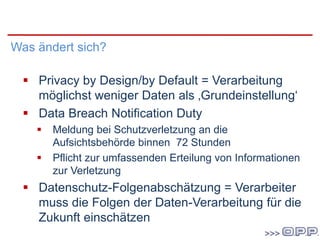 DatenschutzgrundVO
Was ändert sich?
 Privacy by Design/by Default = Verarbeitung
möglichst weniger Daten als ‚Grundeinstellung‘
 Data Breach Notification Duty
 Meldung bei Schutzverletzung an die
Aufsichtsbehörde binnen 72 Stunden
 Pflicht zur umfassenden Erteilung von Informationen
zur Verletzung
 Datenschutz-Folgenabschätzung = Verarbeiter
muss die Folgen der Daten-Verarbeitung für die
Zukunft einschätzen
 