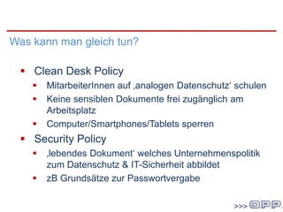 Im Unternehmen
Was kann man gleich tun?
 Clean Desk Policy
 MitarbeiterInnen auf ‚analogen Datenschutz‘ schulen
 Keine sensiblen Dokumente frei zugänglich am
Arbeitsplatz
 Computer/Smartphones/Tablets sperren
 Security Policy
 ‚lebendes Dokument‘ welches Unternehmenspolitik
zum Datenschutz & IT-Sicherheit abbildet
 zB Grundsätze zur Passwortvergabe
 