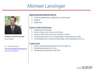 BERATUNGSSCHWERPUNKTE
 IT-Recht (Datenschutz, Urheberrecht, E-Commerce)
 Zivilrecht
 Cybercrime
BERUFLICHER WERDEGANG
 selbständiger Rechtsanwalt
 Externer Lektor an der JKU Linz und KU Graz
 Trainer am WiFi Wels und WiFi Linz im Bereich IT-Recht
 Projektmanager bei der JKU Linz Multimedialen Studienmaterialien GmbH
 Universitätsassistent am Institut für Multimediale Linzer Rechtsstudien JKU Linz
AUSBILDUNG
 Studium der Rechtswissenschaften an der Universität Linz
 Rechtsanwaltsprüfung am OLG Linz
 Selbständiger Rechtsanwalt in Wels (OÖ)
Michael Lanzinger
RA Mag. jur. Michael Lanzinger
Senior Berater
Tel. +43 699 106 51 617
michael.lanzinger@opp-beratung.com
www.opp-beratung.com
 