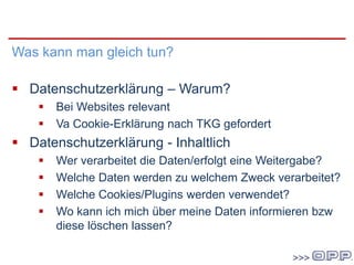 Im Unternehmen
Was kann man gleich tun?
 Datenschutzerklärung – Warum?
 Bei Websites relevant
 Va Cookie-Erklärung nach TKG gefordert
 Datenschutzerklärung - Inhaltlich
 Wer verarbeitet die Daten/erfolgt eine Weitergabe?
 Welche Daten werden zu welchem Zweck verarbeitet?
 Welche Cookies/Plugins werden verwendet?
 Wo kann ich mich über meine Daten informieren bzw
diese löschen lassen?
 