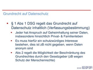 000
Grundrecht auf Datenschutz
 § 1 Abs 1 DSG regelt das Grundrecht auf
Datenschutz inhaltlich (Verfassungsbestimmung)
 Jeder hat Anspruch auf Geheimhaltung seiner Daten,
insbesondere hinsichtlich Privat- & Familienleben
 Es muss hierfür ein schutzwürdiges Interesse
bestehen, dies ist zB nicht gegeben, wenn Daten
anonym sind
 Abs 2 regelt die Möglichkeit der Beschränkung des
Grundrechtes durch den Gesetzgeber (zB wegen
Schutz der Menschenrechte)
 
