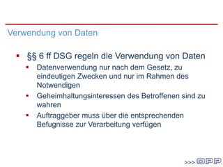 DSG 2000
Verwendung von Daten
 §§ 6 ff DSG regeln die Verwendung von Daten
 Datenverwendung nur nach dem Gesetz, zu
eindeutigen Zwecken und nur im Rahmen des
Notwendigen
 Geheimhaltungsinteressen des Betroffenen sind zu
wahren
 Auftraggeber muss über die entsprechenden
Befugnisse zur Verarbeitung verfügen
 