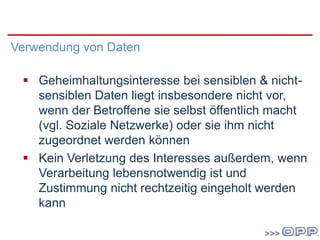 DSG 2000
Verwendung von Daten
 Geheimhaltungsinteresse bei sensiblen & nicht-
sensiblen Daten liegt insbesondere nicht vor,
wenn der Betroffene sie selbst öffentlich macht
(vgl. Soziale Netzwerke) oder sie ihm nicht
zugeordnet werden können
 Kein Verletzung des Interesses außerdem, wenn
Verarbeitung lebensnotwendig ist und
Zustimmung nicht rechtzeitig eingeholt werden
kann
 