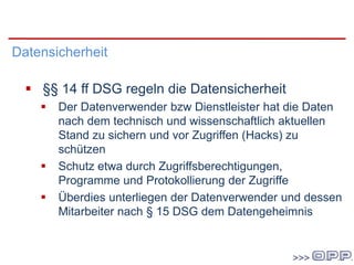 DSG 2000
Datensicherheit
 §§ 14 ff DSG regeln die Datensicherheit
 Der Datenverwender bzw Dienstleister hat die Daten
nach dem technisch und wissenschaftlich aktuellen
Stand zu sichern und vor Zugriffen (Hacks) zu
schützen
 Schutz etwa durch Zugriffsberechtigungen,
Programme und Protokollierung der Zugriffe
 Überdies unterliegen der Datenverwender und dessen
Mitarbeiter nach § 15 DSG dem Datengeheimnis
 