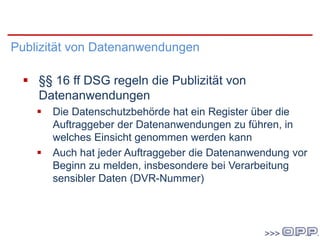 DSG 2000
Publizität von Datenanwendungen
 §§ 16 ff DSG regeln die Publizität von
Datenanwendungen
 Die Datenschutzbehörde hat ein Register über die
Auftraggeber der Datenanwendungen zu führen, in
welches Einsicht genommen werden kann
 Auch hat jeder Auftraggeber die Datenanwendung vor
Beginn zu melden, insbesondere bei Verarbeitung
sensibler Daten (DVR-Nummer)
 