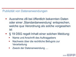 DSG 2000
Publizität von Datenanwendungen
 Ausnahme zB bei öffentlich bekannten Daten
oder einer ‚Standardanwendung‘ entsprechen,
welche qua Verordnung als solche vorgesehen
ist
 § 19 DSG regelt Inhalt einer solchen Meldung:
 Name und Anschrift des Auftraggebers
 Nachweis über die rechtliche Befugnis zur
Verarbeitung
 Zweck der Datenanwendung …
 