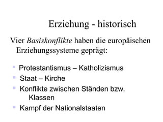 Erziehung - historisch
Vier Basiskonflikte haben die europäischen
Erziehungssysteme geprägt:

Protestantismus – Katholizismus
 Staat – Kirche
 Konflikte zwischen Ständen bzw.
Klassen
 Kampf der Nationalstaaten
 