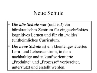 Neue Schule
• Die alte Schule war (und ist!) ein
bürokratisches Zentrum für eingeschränktes
kognitives Lernen und für ein „wildes“
(un)heimliches Curriculum.
• Die neue Schule ist ein klientengesteuertes
Lern- und Lebenszentrum, in dem
nachhaltige und zukunftsorientierte
„Produkte“ und „Prozesse“ vorbereitet,
unterstützt und erstellt werden.
 