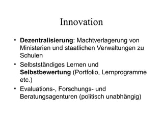 Innovation
• Dezentralisierung: Machtverlagerung von
Ministerien und staatlichen Verwaltungen zu
Schulen
• Selbstständiges Lernen und
Selbstbewertung (Portfolio, Lernprogramme
etc.)
• Evaluations-, Forschungs- und
Beratungsagenturen (politisch unabhängig)
 