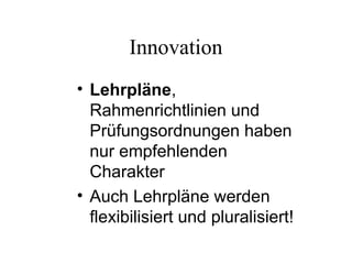 Innovation
• Lehrpläne,
Rahmenrichtlinien und
Prüfungsordnungen haben
nur empfehlenden
Charakter
• Auch Lehrpläne werden
flexibilisiert und pluralisiert!
 