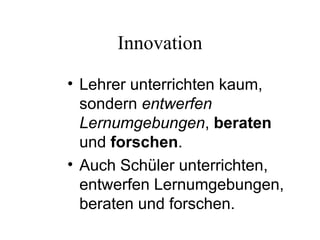 Innovation
• Lehrer unterrichten kaum,
sondern entwerfen
Lernumgebungen, beraten
und forschen.
• Auch Schüler unterrichten,
entwerfen Lernumgebungen,
beraten und forschen.
 