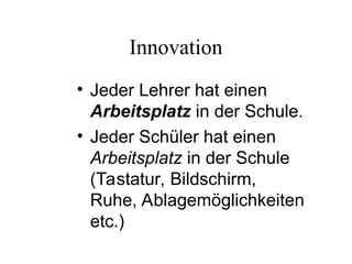 Innovation
• Jeder Lehrer hat einen
Arbeitsplatz in der Schule.
• Jeder Schüler hat einen
Arbeitsplatz in der Schule
(Tastatur, Bildschirm,
Ruhe, Ablagemöglichkeiten
etc.)
 