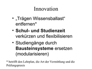 Innovation
• „Trägen Wissensballast“
entfernen*
• Schul- und Studienzeit
verkürzen und flexibilisieren
• Studiengänge durch
Bausteinsysteme ersetzen
(modularisieren)
* betrifft den Lehrplan, die Art der Vermittlung und die
Prüfungspraxis
 