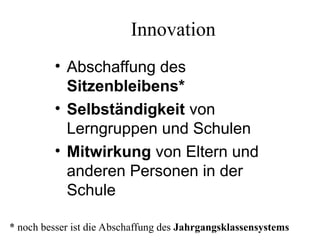 Innovation
• Abschaffung des
Sitzenbleibens*
• Selbständigkeit von
Lerngruppen und Schulen
• Mitwirkung von Eltern und
anderen Personen in der
Schule
* noch besser ist die Abschaffung des Jahrgangsklassensystems
 