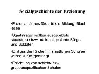 •Protestantismus förderte die Bildung: Bibel
lesen
•Staatsträger wollten ausgebildete
staatstreue bzw. national gesinnte Bürger
und Soldaten
•Einfluss der Kirchen in staatlichen Schulen
wurde zurückgedrängt
•Errichtung von schicht- bzw.
gruppenspezifischen Schulen
Sozialgeschichte der Erziehung
 