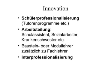 Innovation
• Schülerprofessionalisierung
(Tutorenprogramme etc.)
• Arbeitsteilung:
Schulassistent, Sozialarbeiter,
Krankenschwester etc.
• Baustein- oder Modullehrer
zusätzlich zu Fachlehrer
• Interprofessionalisierung
 