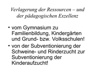 Verlagerung der Ressourcen – und
der pädagogischen Exzellenz
• vom Gymnasium zu
Familienbildung, Kindergärten
und Grund- bzw. Volksschulen!
• von der Subventionierung der
Schweine- und Rinderzucht zur
Subventionierung der
Kinderaufzucht!
 