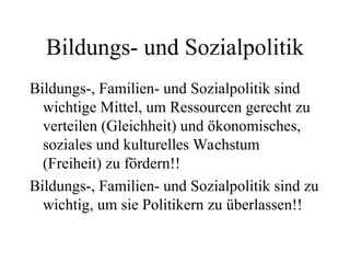 Bildungs- und Sozialpolitik
Bildungs-, Familien- und Sozialpolitik sind
wichtige Mittel, um Ressourcen gerecht zu
verteilen (Gleichheit) und ökonomisches,
soziales und kulturelles Wachstum
(Freiheit) zu fördern!!
Bildungs-, Familien- und Sozialpolitik sind zu
wichtig, um sie Politikern zu überlassen!!
 