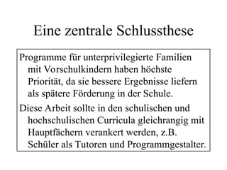 Eine zentrale Schlussthese
Programme für unterprivilegierte Familien
mit Vorschulkindern haben höchste
Priorität, da sie bessere Ergebnisse liefern
als spätere Förderung in der Schule.
Diese Arbeit sollte in den schulischen und
hochschulischen Curricula gleichrangig mit
Hauptfächern verankert werden, z.B.
Schüler als Tutoren und Programmgestalter.
 
