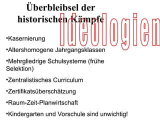 •Kasernierung
•Altershomogene Jahrgangsklassen
•Mehrgliedrige Schulsysteme (frühe
Selektion)
•Zentralistisches Curriculum
•Zertifikatsüberschätzung
•Raum-Zeit-Planwirtschaft
•Kindergarten und Vorschule sind unwichtig!
Überbleibsel der
historischen Kämpfe
 