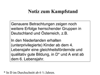 Genauere Betrachtungen zeigen noch
weitere Erfolge herrschender Gruppen in
Deutschland und Österreich, z.B.
In den Niederlanden erhalten
(unterprivilegierte) Kinder ab dem 4.
Lebensjahr eine gleichheitsfördernde und
qualitativ gute Bildung, in D* und A erst ab
dem 6. Lebensjahr.
Notiz zum Kampfstand
* In D im Durchschnitt ab 6 ½ Jahren.
 