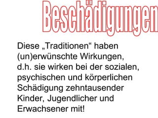 Diese „Traditionen“ haben
(un)erwünschte Wirkungen,
d.h. sie wirken bei der sozialen,
psychischen und körperlichen
Schädigung zehntausender
Kinder, Jugendlicher und
Erwachsener mit!
 