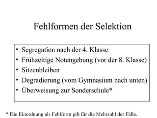 Fehlformen der Selektion
• Segregation nach der 4. Klasse
• Frühzeitige Notengebung (vor der 8. Klasse)
• Sitzenbleiben
• Degradierung (vom Gymnasium nach unten)
• Überweisung zur Sonderschule*
* Die Einordnung als Fehlform gilt für die Mehrzahl der Fälle.
 
